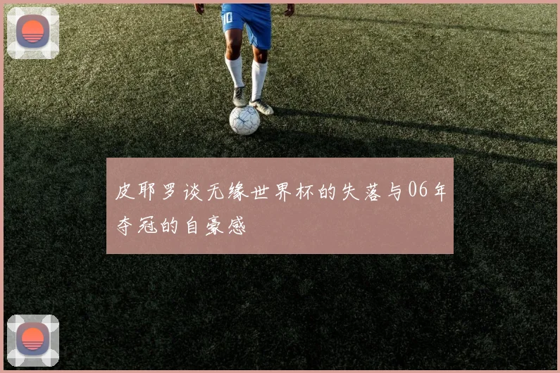 皮耶罗谈无缘世界杯的失落与06年夺冠的自豪感
