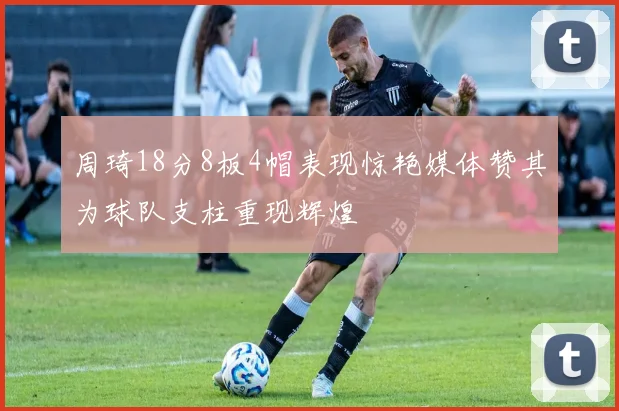 周琦18分8板4帽表现惊艳媒体赞其为球队支柱重现辉煌