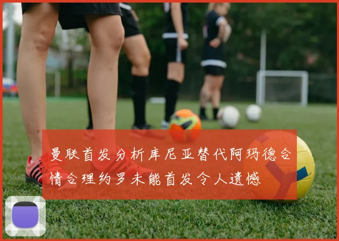 曼联首发分析库尼亚替代阿玛德合情合理约罗未能首发令人遗憾