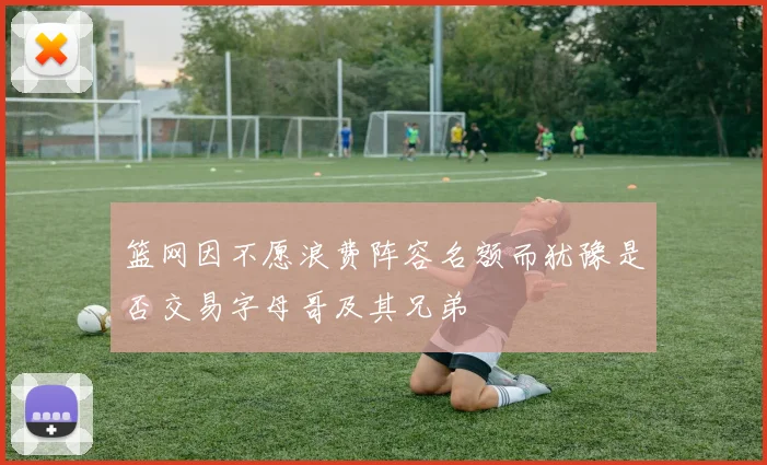 篮网因不愿浪费阵容名额而犹豫是否交易字母哥及其兄弟