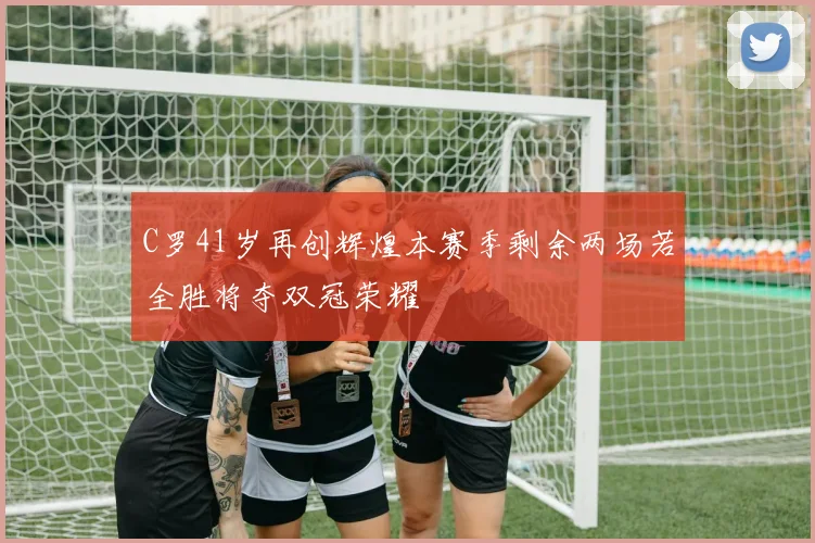 C罗41岁再创辉煌本赛季剩余两场若全胜将夺双冠荣耀