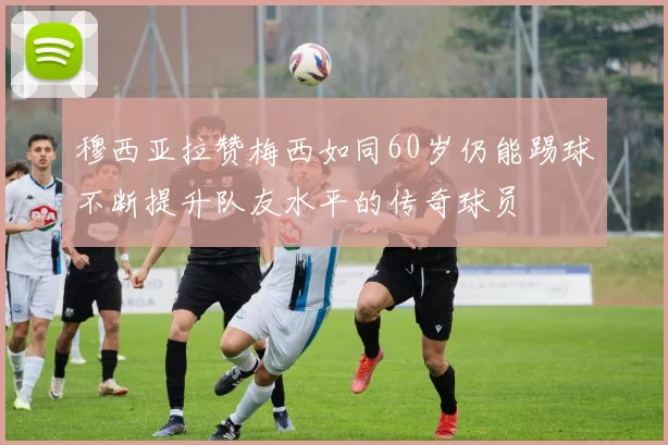 穆西亚拉赞梅西如同60岁仍能踢球不断提升队友水平的传奇球员