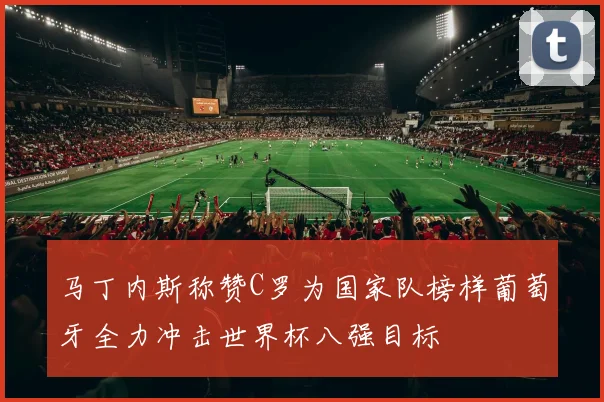 马丁内斯称赞C罗为国家队榜样葡萄牙全力冲击世界杯八强目标