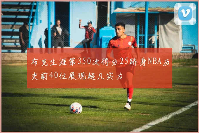 布克生涯第350次得分25跻身NBA历史前40位展现超凡实力