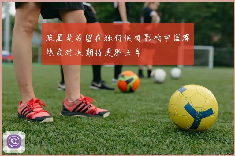 浓眉是否留在独行侠将影响中国赛热度对决期待更胜去年