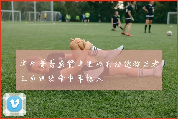 字母哥哥盛赞库里和利拉德称后者三分训练命中率惊人