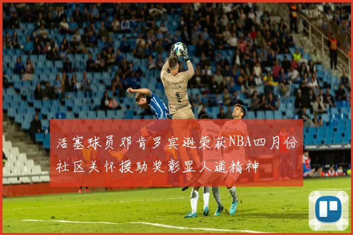 活塞球员邓肯罗宾逊荣获NBA四月份社区关怀援助奖彰显人道精神