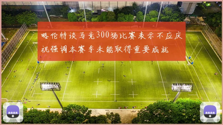 略伦特谈马竞300场比赛表示不应庆祝强调本赛季未能取得重要成就