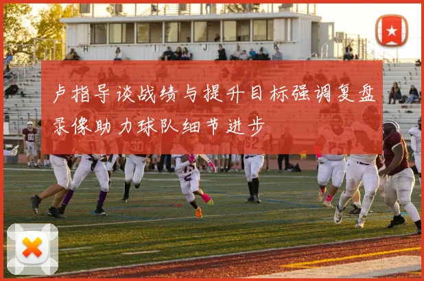 卢指导谈战绩与提升目标强调复盘录像助力球队细节进步