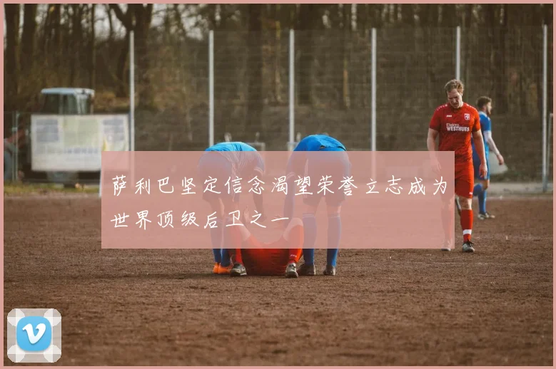 萨利巴坚定信念渴望荣誉立志成为世界顶级后卫之一